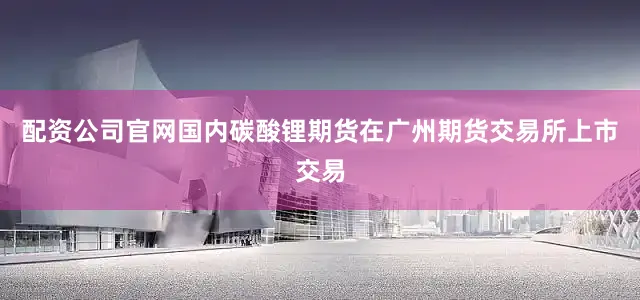 配资公司官网国内碳酸锂期货在广州期货交易所上市交易