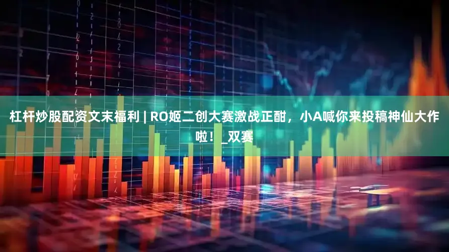 杠杆炒股配资文末福利 | RO姬二创大赛激战正酣，小A喊你来投稿神仙大作啦！_双赛