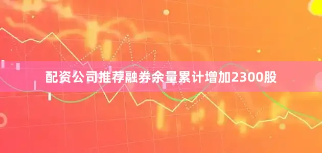 配资公司推荐融券余量累计增加2300股