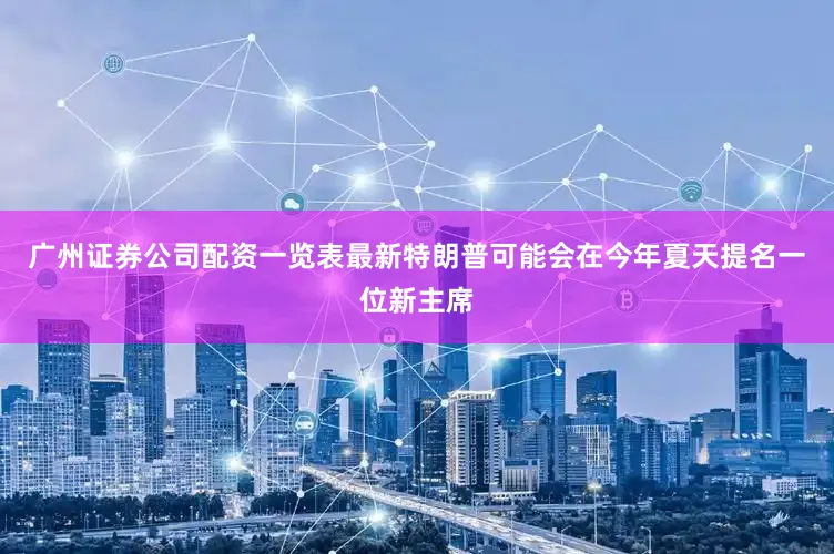 广州证券公司配资一览表最新特朗普可能会在今年夏天提名一位新主席