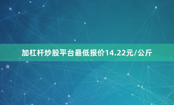 加杠杆炒股平台最低报价14.22元/公斤