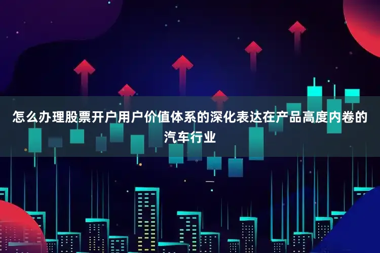 怎么办理股票开户用户价值体系的深化表达在产品高度内卷的汽车行业