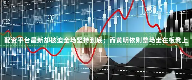 配资平台最新却被迫全场坚持到底；而黄明依则整场坐在板凳上