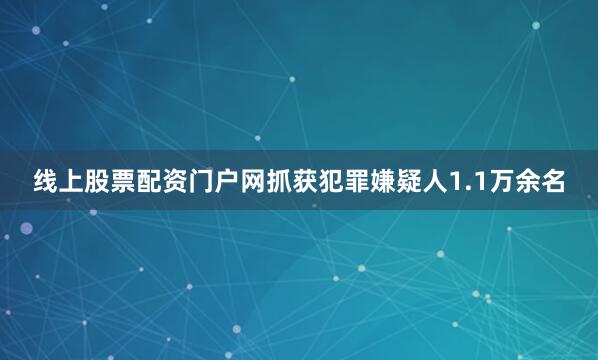 线上股票配资门户网抓获犯罪嫌疑人1.1万余名