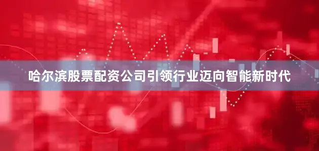 哈尔滨股票配资公司引领行业迈向智能新时代