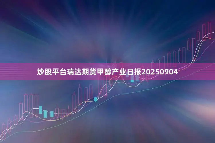 炒股平台瑞达期货甲醇产业日报20250904