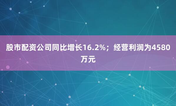 股市配资公司同比增长16.2%；经营利润为4580万元