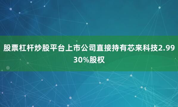 股票杠杆炒股平台上市公司直接持有芯来科技2.9930%股权