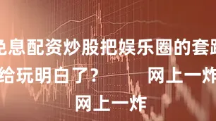 免息配资炒股把娱乐圈的套路给玩明白了？        网上一炸