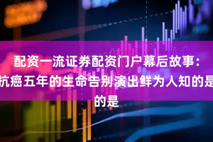 配资一流证券配资门户幕后故事：抗癌五年的生命告别演出鲜为人知的是