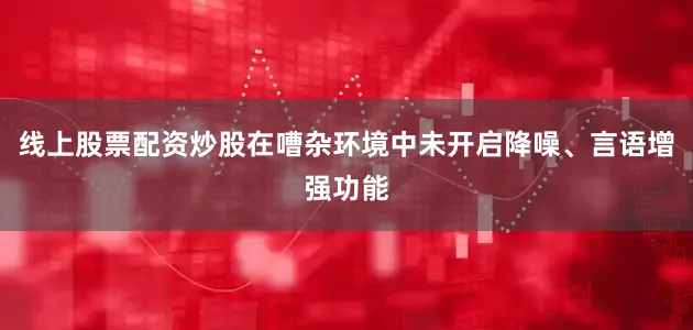 线上股票配资炒股在嘈杂环境中未开启降噪、言语增强功能
